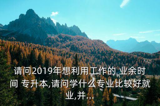 請(qǐng)問(wèn)2019年想利用工作的 業(yè)余時(shí)間 專升本,請(qǐng)問(wèn)學(xué)什么專業(yè)比較好就業(yè),并...