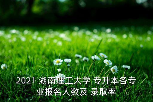 2021 湖南理工大學 專升本各專業(yè)報名人數(shù)及 錄取率