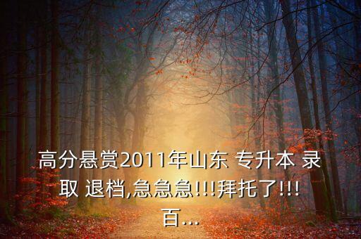 高分懸賞2011年山東 專升本 錄取 退檔,急急急!!!拜托了!!!百...