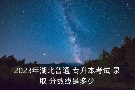 2023年湖北普通 專升本考試 錄取 分?jǐn)?shù)線是多少