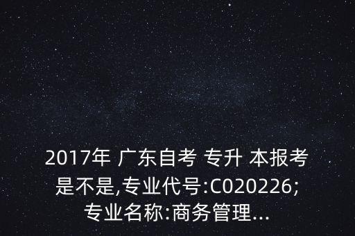 2017年 廣東自考 專升 本報(bào)考是不是,專業(yè)代號(hào):C020226;專業(yè)名稱:商務(wù)管理...