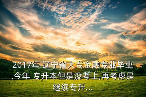 2017年 遼寧省大專金融專業(yè)畢業(yè),今年 專升本但是沒考上,再考慮是繼續(xù)專升...