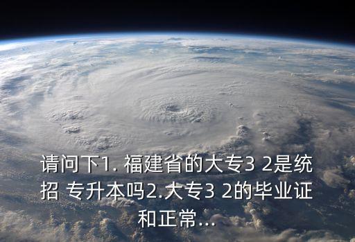 請(qǐng)問(wèn)下1. 福建省的大專3 2是統(tǒng)招 專升本嗎2.大專3 2的畢業(yè)證和正常...