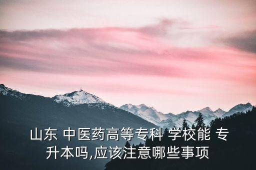  山東 中醫(yī)藥高等?？?學(xué)校能 專升本嗎,應(yīng)該注意哪些事項(xiàng)