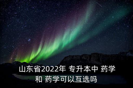  山東省2022年 專升本中 藥學(xué)和 藥學(xué)可以互選嗎