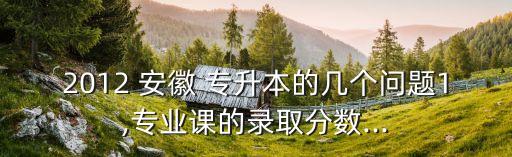 2012 安徽 專升本的幾個問題1,專業(yè)課的錄取分?jǐn)?shù)...