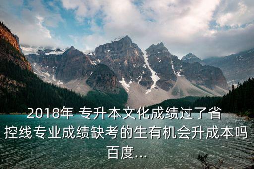 2018年 專升本文化成績過了省 控線專業(yè)成績?nèi)笨嫉纳袡C會升成本嗎百度...