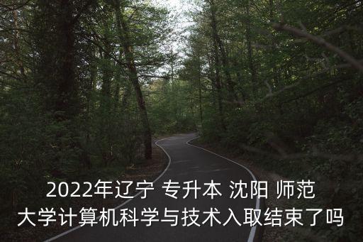 2022年遼寧 專升本 沈陽 師范大學(xué)計算機科學(xué)與技術(shù)入取結(jié)束了嗎