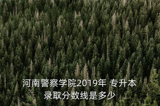  河南警察學院2019年 專升本 錄取分數(shù)線是多少