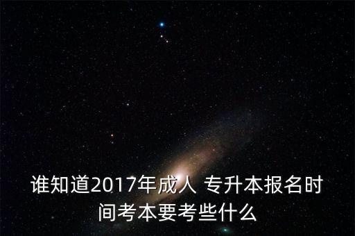 誰知道2017年成人 專升本報名時間考本要考些什么