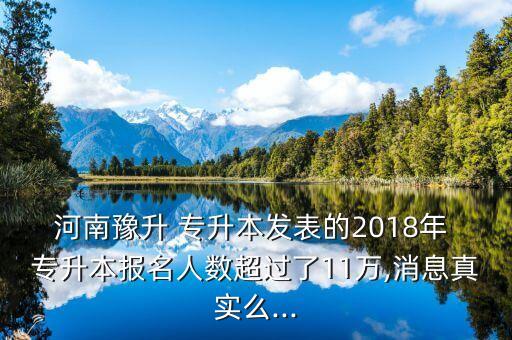 河南豫升 專升本發(fā)表的2018年 專升本報名人數(shù)超過了11萬,消息真實么...