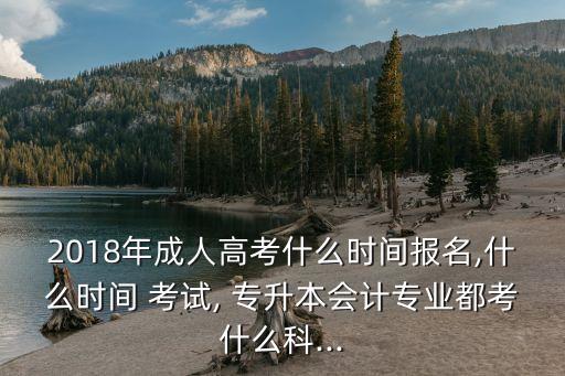 2018年成人高考什么時(shí)間報(bào)名,什么時(shí)間 考試, 專升本會(huì)計(jì)專業(yè)都考什么科...