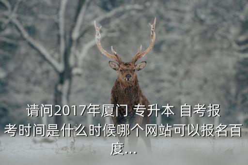 請問2017年廈門 專升本 自考報考時間是什么時候哪個網(wǎng)站可以報名百度...