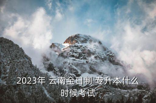 2023年 云南全日制 專升本什么時候考試