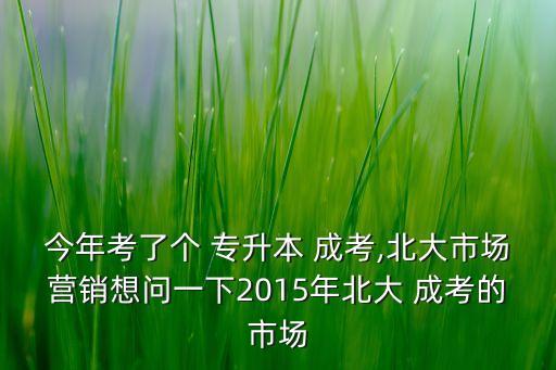 今年考了個 專升本 成考,北大市場營銷想問一下2015年北大 成考的市場