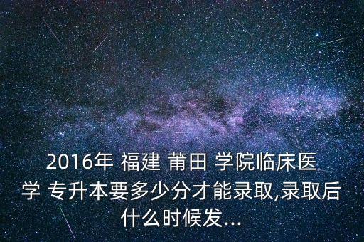 2016年 福建 莆田 學(xué)院臨床醫(yī)學(xué) 專升本要多少分才能錄取,錄取后什么時候發(fā)...