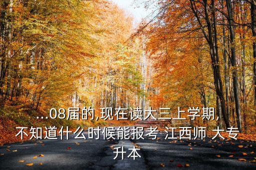 ...08屆的,現(xiàn)在讀大三上學(xué)期,不知道什么時(shí)候能報(bào)考 江西師 大專升本