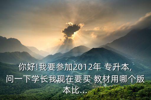 你好!我要參加2012年 專升本,問(wèn)一下學(xué)長(zhǎng)我現(xiàn)在要買 教材用哪個(gè)版本比...