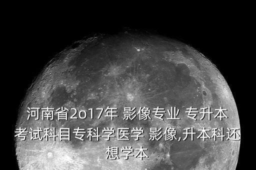 河南省2o17年 影像專(zhuān)業(yè) 專(zhuān)升本考試科目專(zhuān)科學(xué)醫(yī)學(xué) 影像,升本科還想學(xué)本