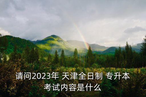 請問2023年 天津全日制 專升本考試內容是什么