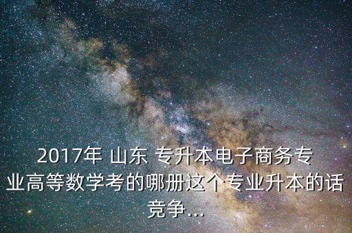 2017年 山東 專升本電子商務(wù)專業(yè)高等數(shù)學(xué)考的哪冊這個專業(yè)升本的話競爭...