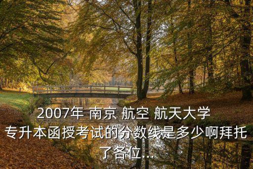 2007年 南京 航空 航天大學(xué) 專升本函授考試的分?jǐn)?shù)線是多少啊拜托了各位...