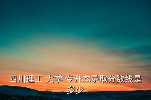 四川理工 大學(xué) 專升本錄取分?jǐn)?shù)線是多少