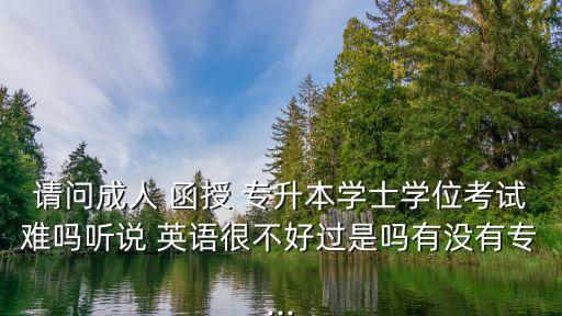 請問成人 函授 專升本學士學位考試難嗎聽說 英語很不好過是嗎有沒有專...