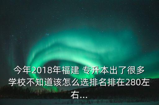 今年2018年福建 專升本出了很多學(xué)校不知道該怎么選排名排在280左右...