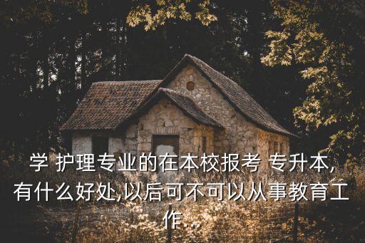 學(xué) 護(hù)理專業(yè)的在本校報(bào)考 專升本,有什么好處,以后可不可以從事教育工作...