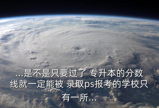 ...是不是只要過了 專升本的分數(shù)線就一定能被 錄取ps報考的學校只有一所...