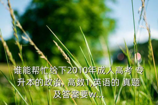 誰能幫忙給下2010年成人高考 專升本的政治, 高數(shù)1,英語的 真題及答案要w...