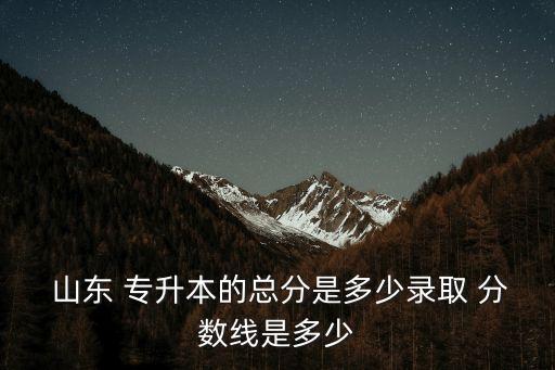  山東 專升本的總分是多少錄取 分數(shù)線是多少