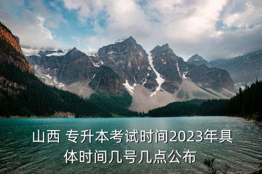  山西 專升本考試時間2023年具體時間幾號幾點公布