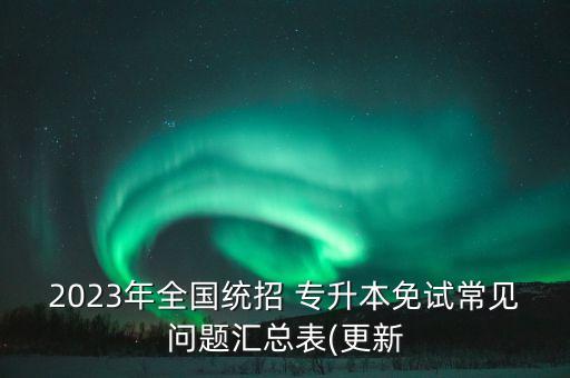 2023年全國統(tǒng)招 專升本免試常見問題匯總表(更新