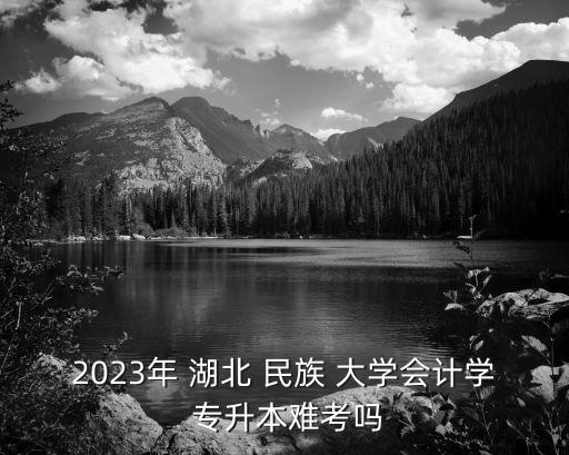 2023年 湖北 民族 大學會計學 專升本難考嗎