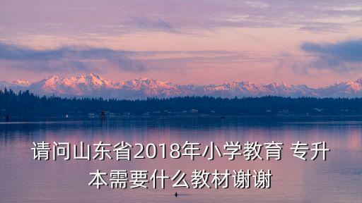 請(qǐng)問(wèn)山東省2018年小學(xué)教育 專升本需要什么教材謝謝