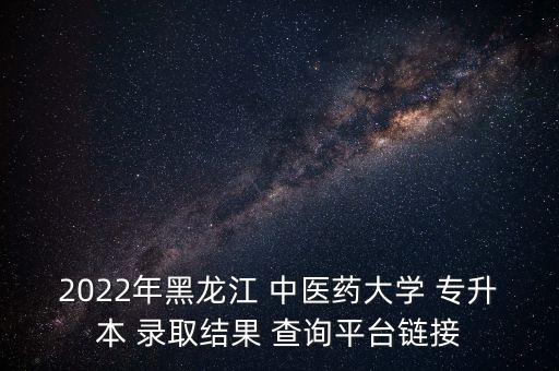 2022年黑龍江 中醫(yī)藥大學 專升本 錄取結果 查詢平臺鏈接