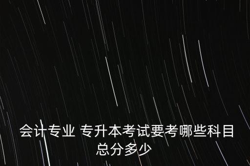  會(huì)計(jì)專業(yè) 專升本考試要考哪些科目總分多少