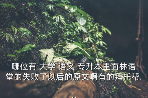 哪位有 大學 語文 專升本里面林語堂的失敗了以后的原文啊有的拜托幫...