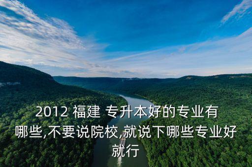  2012 福建 專升本好的專業(yè)有哪些,不要說院校,就說下哪些專業(yè)好就行