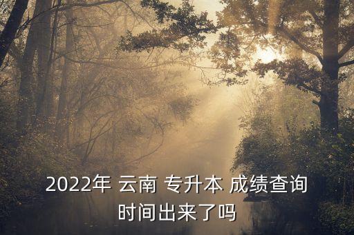 2022年 云南 專升本 成績查詢時間出來了嗎