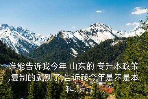 誰(shuí)能告訴我今年 山東的 專升本政策,復(fù)制的就別了,告訴我今年是不是本科...