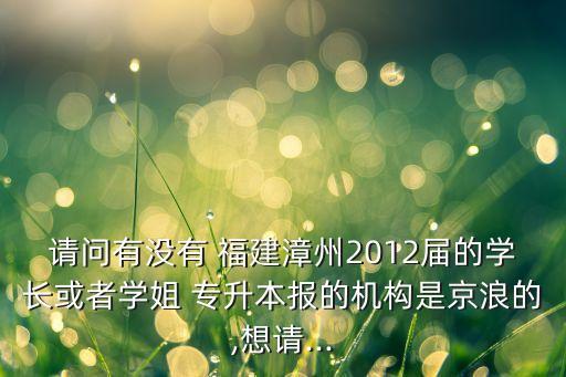 請問有沒有 福建漳州2012屆的學長或者學姐 專升本報的機構是京浪的,想請...