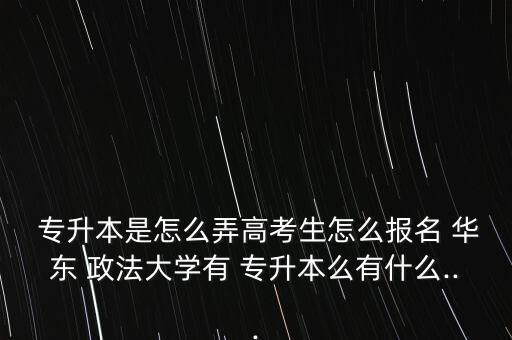  專升本是怎么弄高考生怎么報名 華東 政法大學有 專升本么有什么...