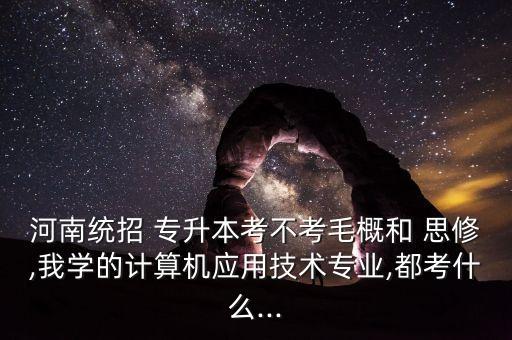 河南統(tǒng)招 專升本考不考毛概和 思修,我學的計算機應用技術專業(yè),都考什么...