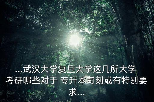 ...武漢大學復旦大學這幾所大學 考研哪些對于 專升本苛刻或有特別要求...