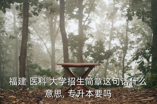 福建 醫(yī)科 大學招生簡章這句話什么意思, 專升本要嗎