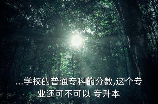 ...學(xué)校的普通專科的分?jǐn)?shù),這個專業(yè)還可不可以 專升本