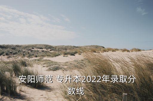  安陽師范 專升本2022年錄取分?jǐn)?shù)線